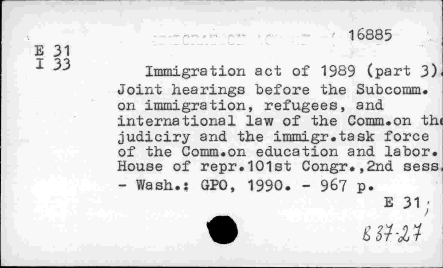 ﻿' 16885
E 31
I 33
Immigration act of 1989 (part 3) Joint hearings before the Subcomm, on immigration, refugees, and international law of the Comm.on th judiciry and the immigr.task force of the Comm.on education and labor. House of repr.1O1st Congr.,2nd sess - Wash.: GPO, 1990. - 967 p.
E 31;
£3W